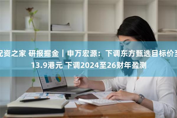 配资之家 研报掘金｜申万宏源：下调东方甄选目标价至13.9港元 下调2024至26财年盈测