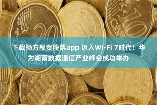 下载杨方配资股票app 迈入Wi-Fi 7时代！华为湖南数据通信产业峰会成功举办