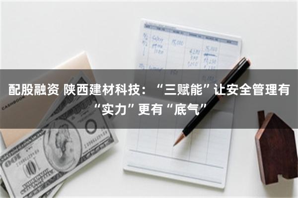 配股融资 陕西建材科技：“三赋能”让安全管理有“实力”更有“底气”