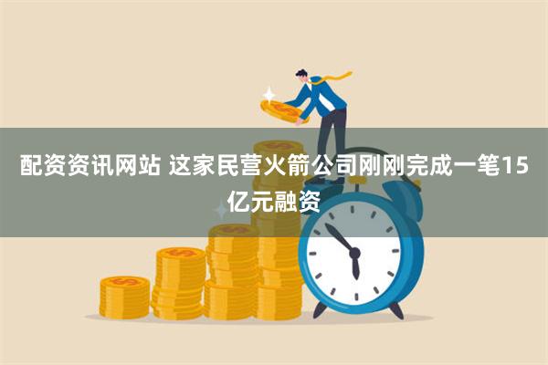 配资资讯网站 这家民营火箭公司刚刚完成一笔15亿元融资