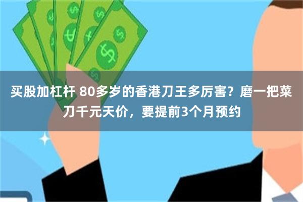 买股加杠杆 80多岁的香港刀王多厉害？磨一把菜刀千元天价，要提前3个月预约