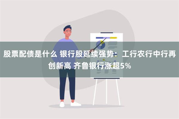 股票配债是什么 银行股延续强势：工行农行中行再创新高 齐