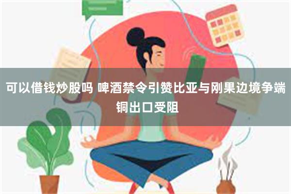 可以借钱炒股吗 啤酒禁令引赞比亚与刚果边境争端 铜出口受