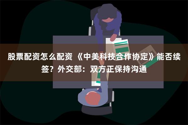 股票配资怎么配资 《中美科技合作协定》能否续签？外交部：双方正保持沟通