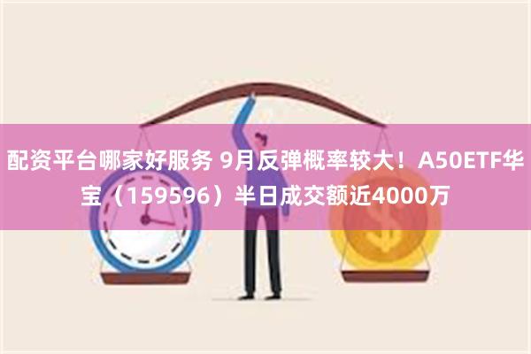 配资平台哪家好服务 9月反弹概率较大！A50ETF华宝（159596）半日成交额近4000万