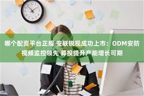 哪个配资平台正规 安联锐视成功上市：ODM安防视频监控领先 募投提升产能增长可期