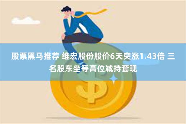 股票黑马推荐 维宏股份股价6天突涨1.43倍 三名股东坐