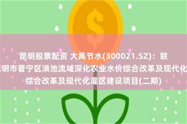 昆明股票配资 大禹节水(300021.SZ)：联合体预中标云南省昆明市晋宁区滇池流域深化农业水价综合改革及现代化灌区建设项目(二期)