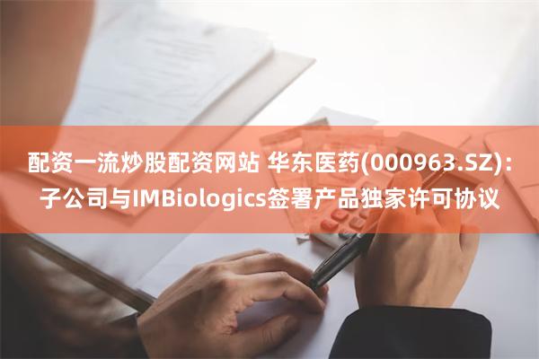 配资一流炒股配资网站 华东医药(000963.SZ)：子公司与IMBiologics签署产品独家许可协议