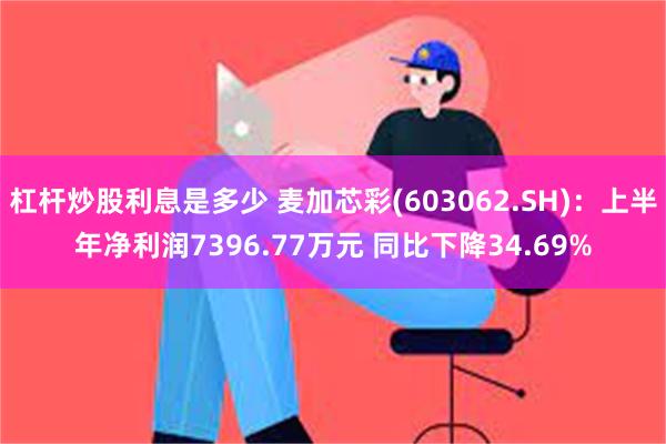 杠杆炒股利息是多少 麦加芯彩(603062.SH)：上半年净利润7396.77万元 同比下降34.69%