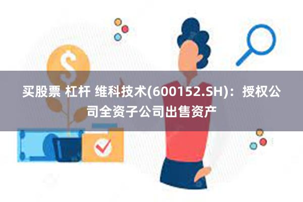 买股票 杠杆 维科技术(600152.SH)：授权公司全