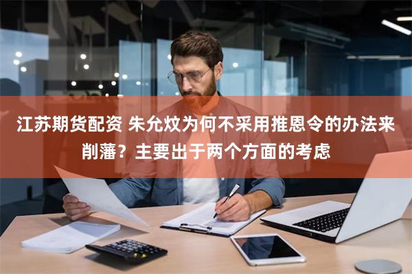 江苏期货配资 朱允炆为何不采用推恩令的办法来削藩？主要出于两个方面的考虑