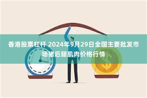 香港股票杠杆 2024年9月29日全国主要批发市场猪后腿