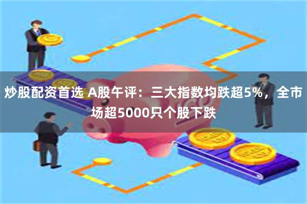 炒股配资首选 A股午评：三大指数均跌超5%，全市场超50