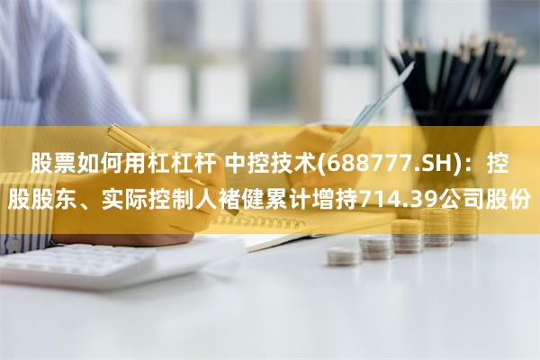 股票如何用杠杠杆 中控技术(688777.SH)：控股股东、实际控制人褚健累计增持714.39公司股份