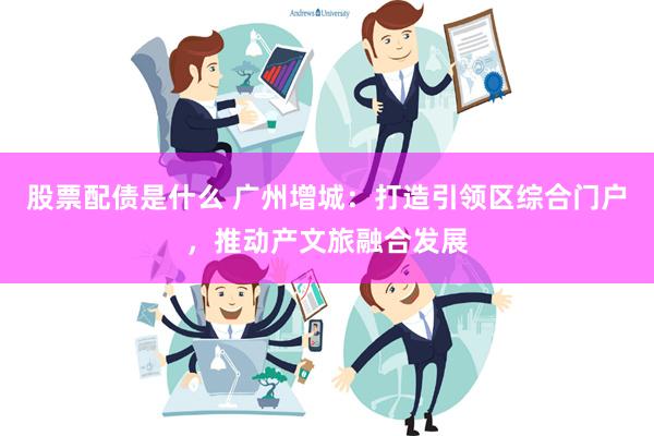 股票配债是什么 广州增城：打造引领区综合门户，推动产文旅融合发展