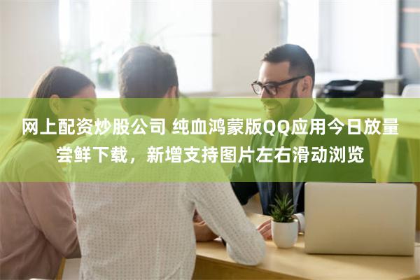 网上配资炒股公司 纯血鸿蒙版QQ应用今日放量尝鲜下载，新增支持图片左右滑动浏览