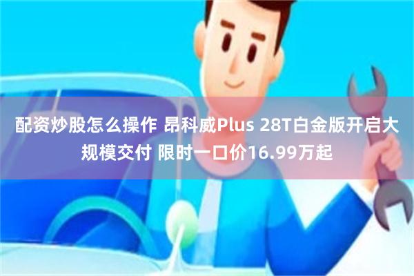 配资炒股怎么操作 昂科威Plus 28T白金版开启大规模交付 限时一口价16.99万起