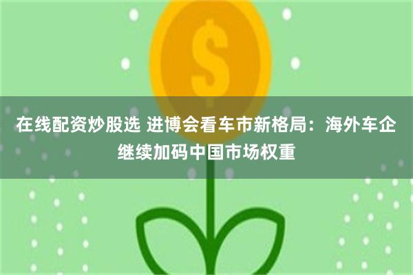 在线配资炒股选 进博会看车市新格局：海外车企继续加码中国市场权重