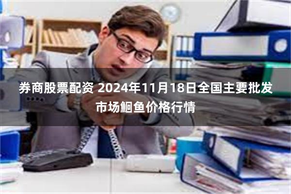 券商股票配资 2024年11月18日全国主要批发市场鮰鱼价格