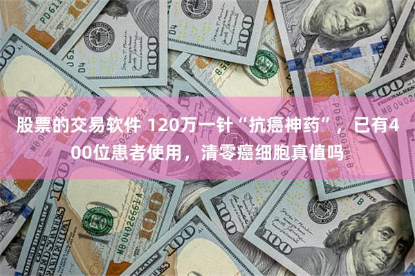 股票的交易软件 120万一针“抗癌神药”，已有400位患者使用，清零癌细胞真值吗