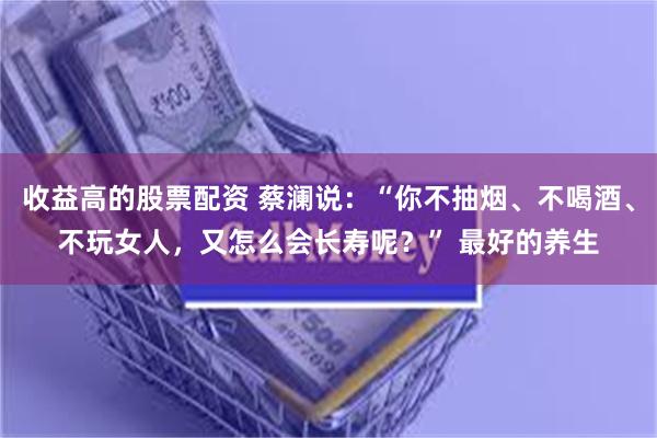 收益高的股票配资 蔡澜说：“你不抽烟、不喝酒、不玩女人，又怎么会长寿呢？” 最好的养生