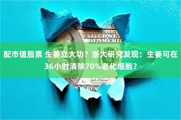 配市值股票 生姜立大功？浙大研究发现：生姜可在36小时清除70%老化细胞？