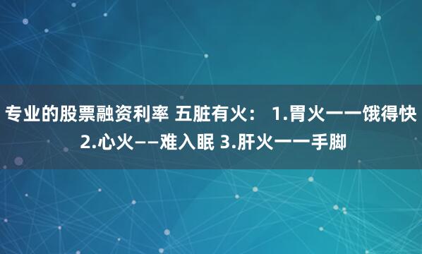 专业的股票融资利率 五脏有火： 1.胃火一一饿得快 2.心火——难入眠 3.肝火一一手脚