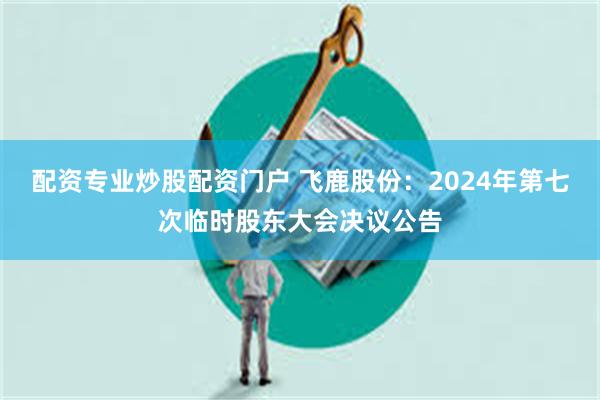 配资专业炒股配资门户 飞鹿股份：2024年第七次临时股东大会决议公告