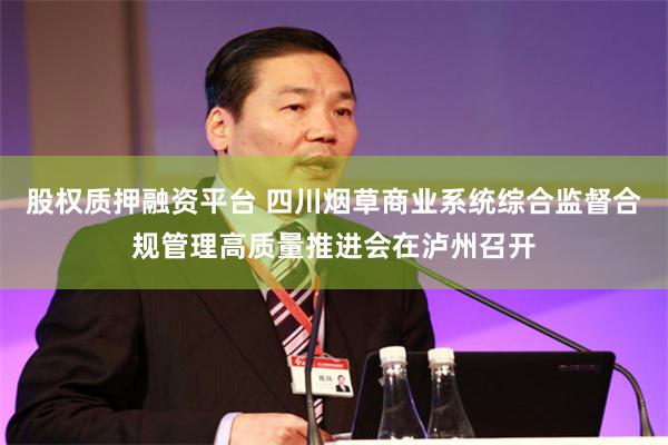 股权质押融资平台 四川烟草商业系统综合监督合规管理高质量推进会在泸州召开