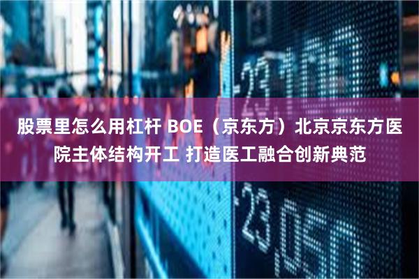 股票里怎么用杠杆 BOE（京东方）北京京东方医院主体结构开工 打造医工融合创新典范