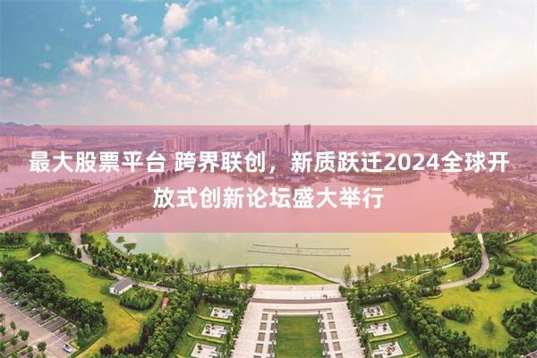 最大股票平台 跨界联创，新质跃迁2024全球开放式创新论坛盛大举行