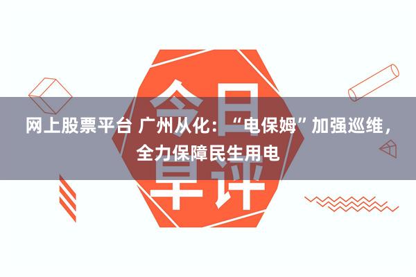 网上股票平台 广州从化：“电保姆”加强巡维，全力保障民生用电