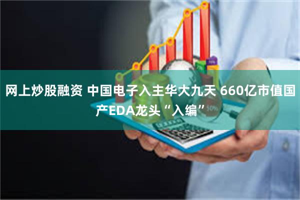 网上炒股融资 中国电子入主华大九天 660亿市值国产EDA龙头“入编”