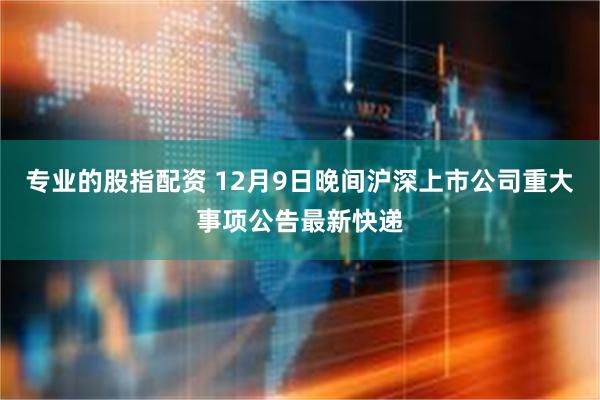 专业的股指配资 12月9日晚间沪深上市公司重大事项公告最新快递