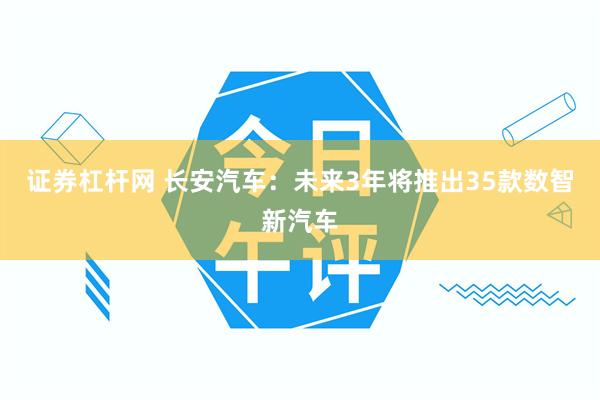 证券杠杆网 长安汽车：未来3年将推出35款数智新汽车