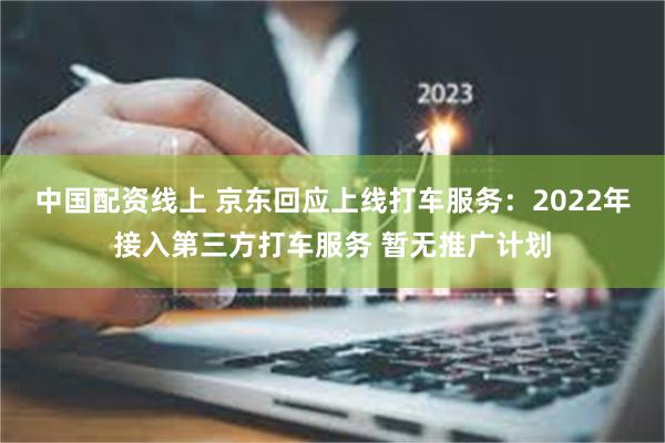 中国配资线上 京东回应上线打车服务：2022年接入第三方打车服务 暂无推广计划