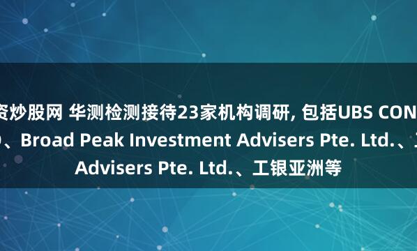 配资炒股网 华测检测接待23家机构调研, 包括UBS CONNOR LIMITED、Broad Peak Investment Advisers Pte. Ltd.、工银亚洲等