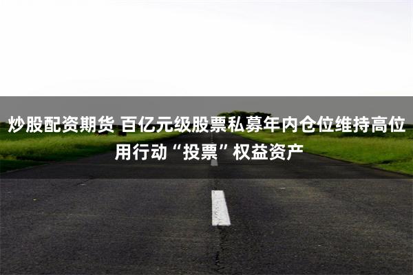 炒股配资期货 百亿元级股票私募年内仓位维持高位 用行动“投票”权益资产