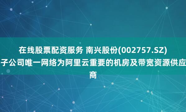 在线股票配资服务 南兴股份(002757.SZ)：子公司唯一网络为阿里云重要的机房及带宽资源供应商