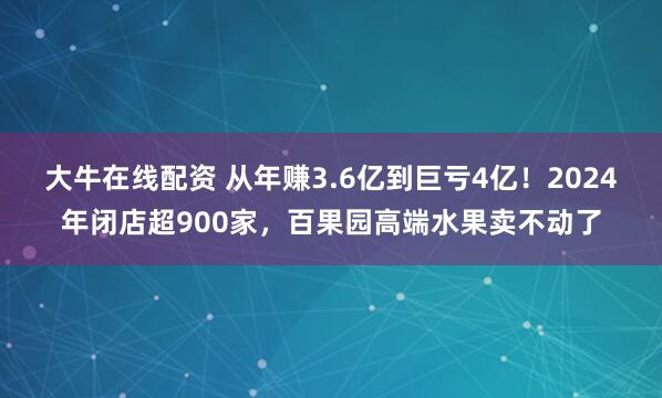 大牛在线配资 从年赚3.6亿到巨亏4亿！2024年闭店超900家，百果园高端水果卖不动了